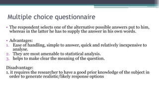 Multiple choice questionnaire
• The respondent selects one of the alternative possible answers put to him,
whereas in the latter he has to supply the answer in his own words.
• Advantages:
1. Ease of handling, simple to answer, quick and relatively inexpensive to
analyse.
2. They are most amenable to statistical analysis.
3. helps to make clear the meaning of the question.
Disadvantage:
1. it requires the researcher to have a good prior knowledge of the subject in
order to generate realistic/likely response options
 
