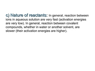 c) Nature of reactants:c) Nature of reactants: In general, reaction between
ions in aqueous solution are very fast (activation energies
are very low). In general, reaction between covalent
compounds, whether in water or another solvent, are
slower (their activation energies are higher).
 