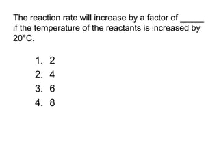 The reaction rate will increase by a factor of _____
if the temperature of the reactants is increased by
20°C.
1. 2
2. 4
3. 6
4. 8
 