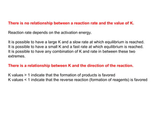 There is no relationship between a reaction rate and the value of K.
Reaction rate depends on the activation energy.
It is possible to have a large K and a slow rate at which equilibrium is reached.
It is possible to have a small K and a fast rate at which equilibrium is reached.
It is possible to have any combination of K and rate in between these two
extremes.
There is a relationship between K and the direction of the reaction.
K values > 1 indicate that the formation of products is favored
K values < 1 indicate that the reverse reaction (formation of reagents) is favored
 