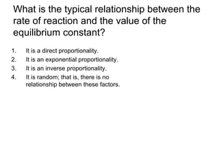 What is the typical relationship between the
rate of reaction and the value of the
equilibrium constant?
1. It is a direct proportionality.
2. It is an exponential proportionality.
3. It is an inverse proportionality.
4. It is random; that is, there is no
relationship between these factors.
 