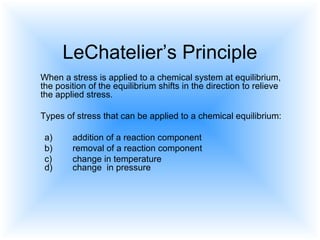 LeChatelier’s Principle
When a stress is applied to a chemical system at equilibrium,
the position of the equilibrium shifts in the direction to relieve
the applied stress.
Types of stress that can be applied to a chemical equilibrium:
a) addition of a reaction component
b) removal of a reaction component
c) change in temperature
d) change in pressure
 