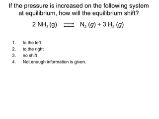 1. to the left
2. to the right
3. no shift
4. Not enough information is given.
If the pressure is increased on the following system
at equilibrium, how will the equilibrium shift?
2 NH3 (g) N2 (g) + 3 H2 (g)
 