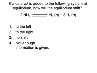 1. to the left
2. to the right
3. no shift
4. Not enough
information is given.
If a catalyst is added to the following system at
equilibrium, how will the equilibrium shift?
2 NH3 N2 (g) + 3 H2 (g)
 