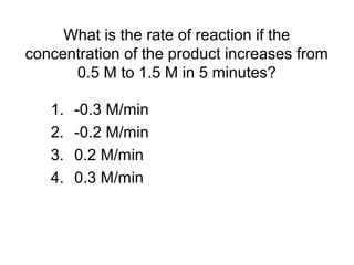 What is the rate of reaction if the
concentration of the product increases from
0.5 M to 1.5 M in 5 minutes?
1. -0.3 M/min
2. -0.2 M/min
3. 0.2 M/min
4. 0.3 M/min
 