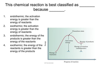 1. endothermic; the activation
energy is greater than the
energy of reactants
2. exothermic; the activation
energy is greater than the
energy of reactants
3. endothermic; the energy of the
products is greater than the
energy of the reactants
4. exothermic; the energy of the
reactants is greater than the
energy of the products
This chemical reaction is best classified as _______
because _______.
 