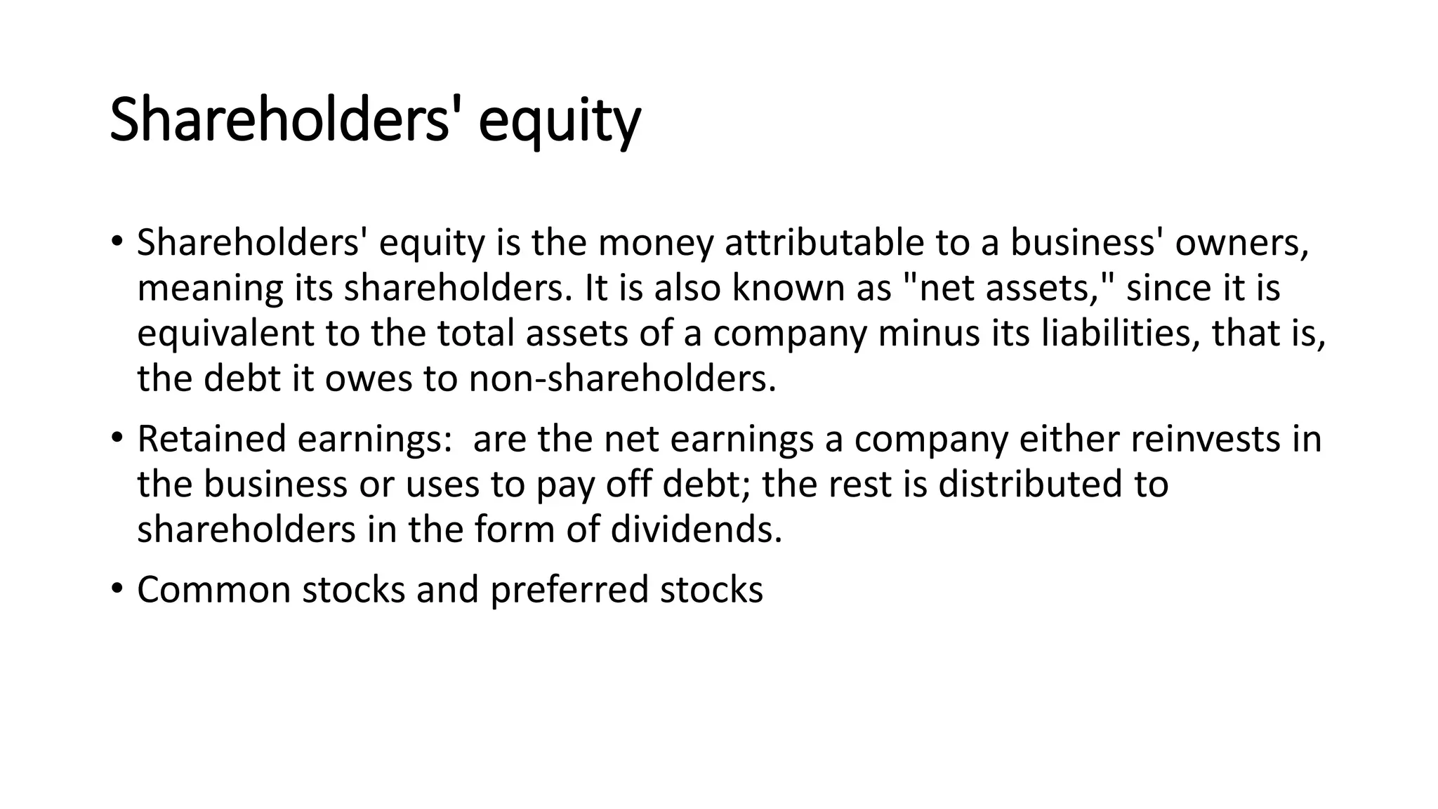 Shareholders' equity
• Shareholders' equity is the money attributable to a business' owners,
meaning its shareholders. It is also known as "net assets," since it is
equivalent to the total assets of a company minus its liabilities, that is,
the debt it owes to non-shareholders.
• Retained earnings: are the net earnings a company either reinvests in
the business or uses to pay off debt; the rest is distributed to
shareholders in the form of dividends.
• Common stocks and preferred stocks
 
