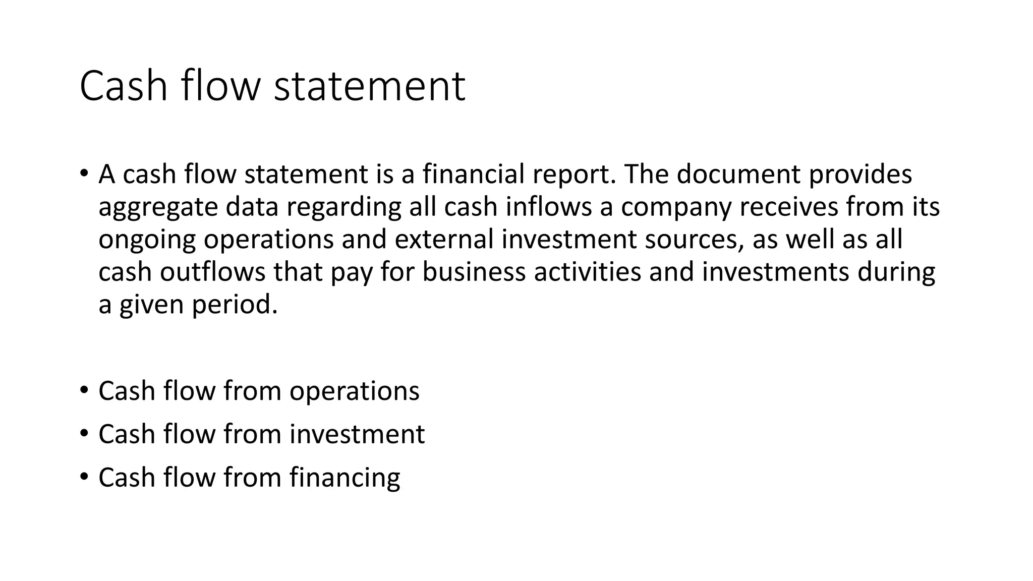 Cash flow statement
• A cash flow statement is a financial report. The document provides
aggregate data regarding all cash inflows a company receives from its
ongoing operations and external investment sources, as well as all
cash outflows that pay for business activities and investments during
a given period.
• Cash flow from operations
• Cash flow from investment
• Cash flow from financing
 