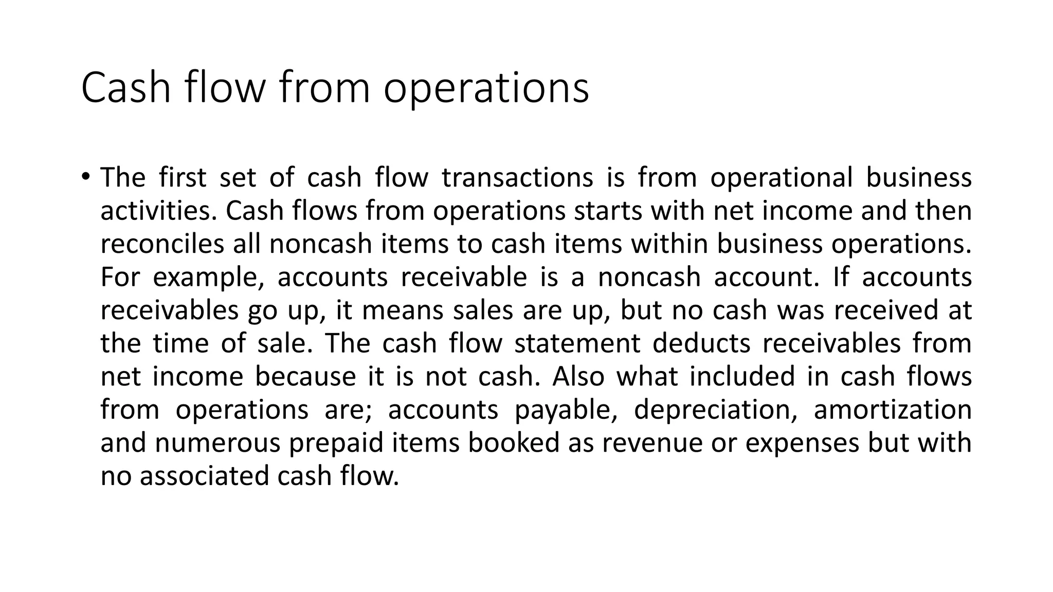 Cash flow from operations
• The first set of cash flow transactions is from operational business
activities. Cash flows from operations starts with net income and then
reconciles all noncash items to cash items within business operations.
For example, accounts receivable is a noncash account. If accounts
receivables go up, it means sales are up, but no cash was received at
the time of sale. The cash flow statement deducts receivables from
net income because it is not cash. Also what included in cash flows
from operations are; accounts payable, depreciation, amortization
and numerous prepaid items booked as revenue or expenses but with
no associated cash flow.
 