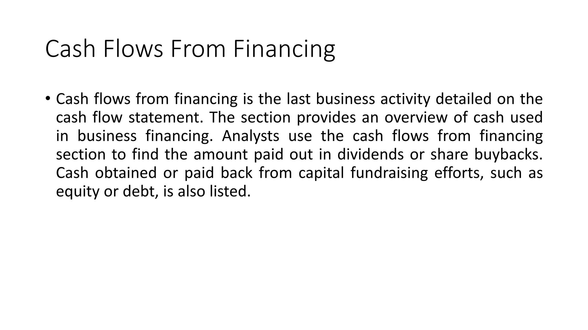 Cash Flows From Financing
• Cash flows from financing is the last business activity detailed on the
cash flow statement. The section provides an overview of cash used
in business financing. Analysts use the cash flows from financing
section to find the amount paid out in dividends or share buybacks.
Cash obtained or paid back from capital fundraising efforts, such as
equity or debt, is also listed.
 