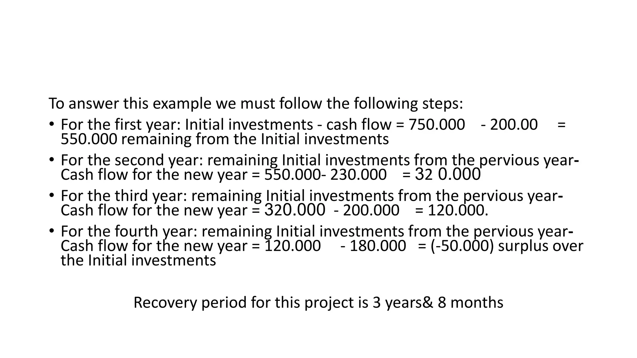 To answer this example we must follow the following steps:
• For the first year: Initial investments - cash flow = 750.000 - 200.00 =
550.000 remaining from the Initial investments
• For the second year: remaining Initial investments from the pervious year-
Cash flow for the new year = 550.000- 230.000 = 32 0.000
• For the third year: remaining Initial investments from the pervious year-
Cash flow for the new year = 320.000 - 200.000 = 120.000.
• For the fourth year: remaining Initial investments from the pervious year-
Cash flow for the new year = 120.000 - 180.000 = (-50.000) surplus over
the Initial investments
Recovery period for this project is 3 years& 8 months
 