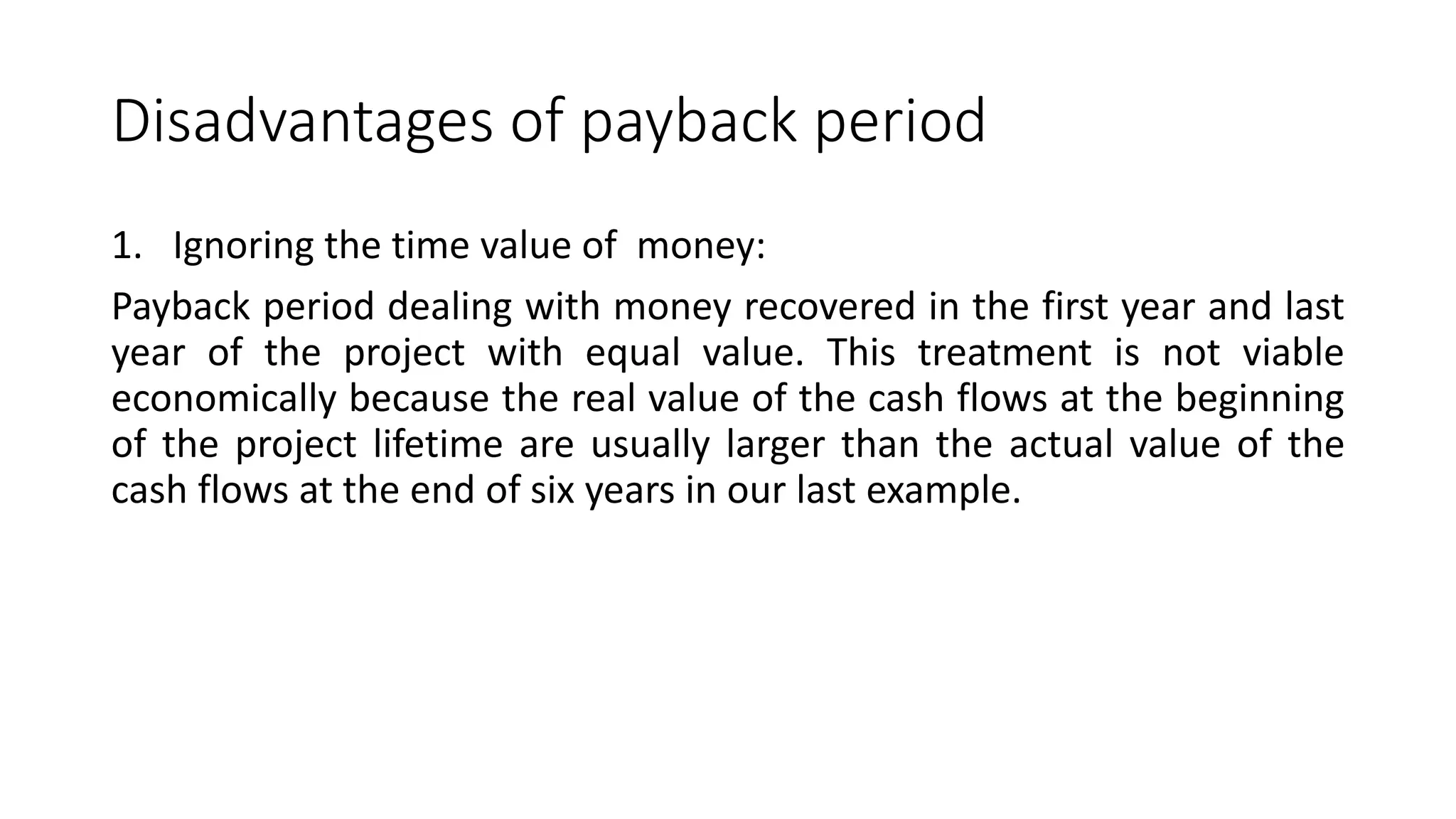Disadvantages of payback period
1. Ignoring the time value of money:
Payback period dealing with money recovered in the first year and last
year of the project with equal value. This treatment is not viable
economically because the real value of the cash flows at the beginning
of the project lifetime are usually larger than the actual value of the
cash flows at the end of six years in our last example.
 
