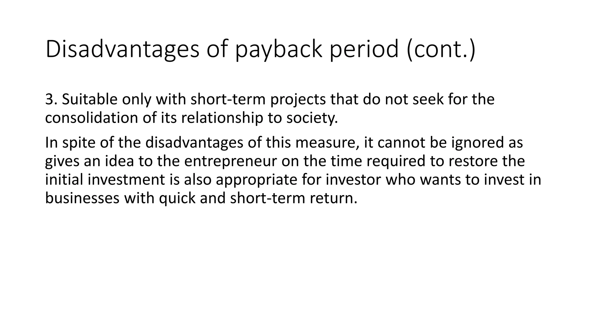 Disadvantages of payback period (cont.)
3. Suitable only with short-term projects that do not seek for the
consolidation of its relationship to society.
In spite of the disadvantages of this measure, it cannot be ignored as
gives an idea to the entrepreneur on the time required to restore the
initial investment is also appropriate for investor who wants to invest in
businesses with quick and short-term return.
 