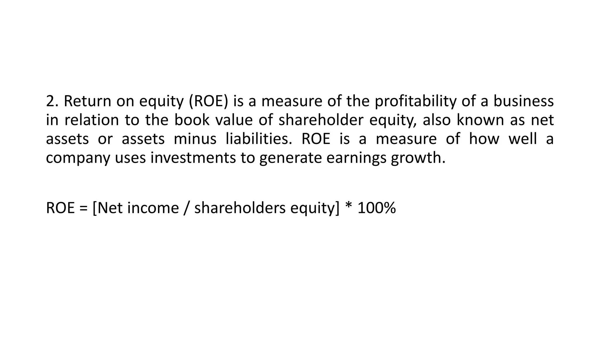 2. Return on equity (ROE) is a measure of the profitability of a business
in relation to the book value of shareholder equity, also known as net
assets or assets minus liabilities. ROE is a measure of how well a
company uses investments to generate earnings growth.
ROE = [Net income / shareholders equity] * 100%
 