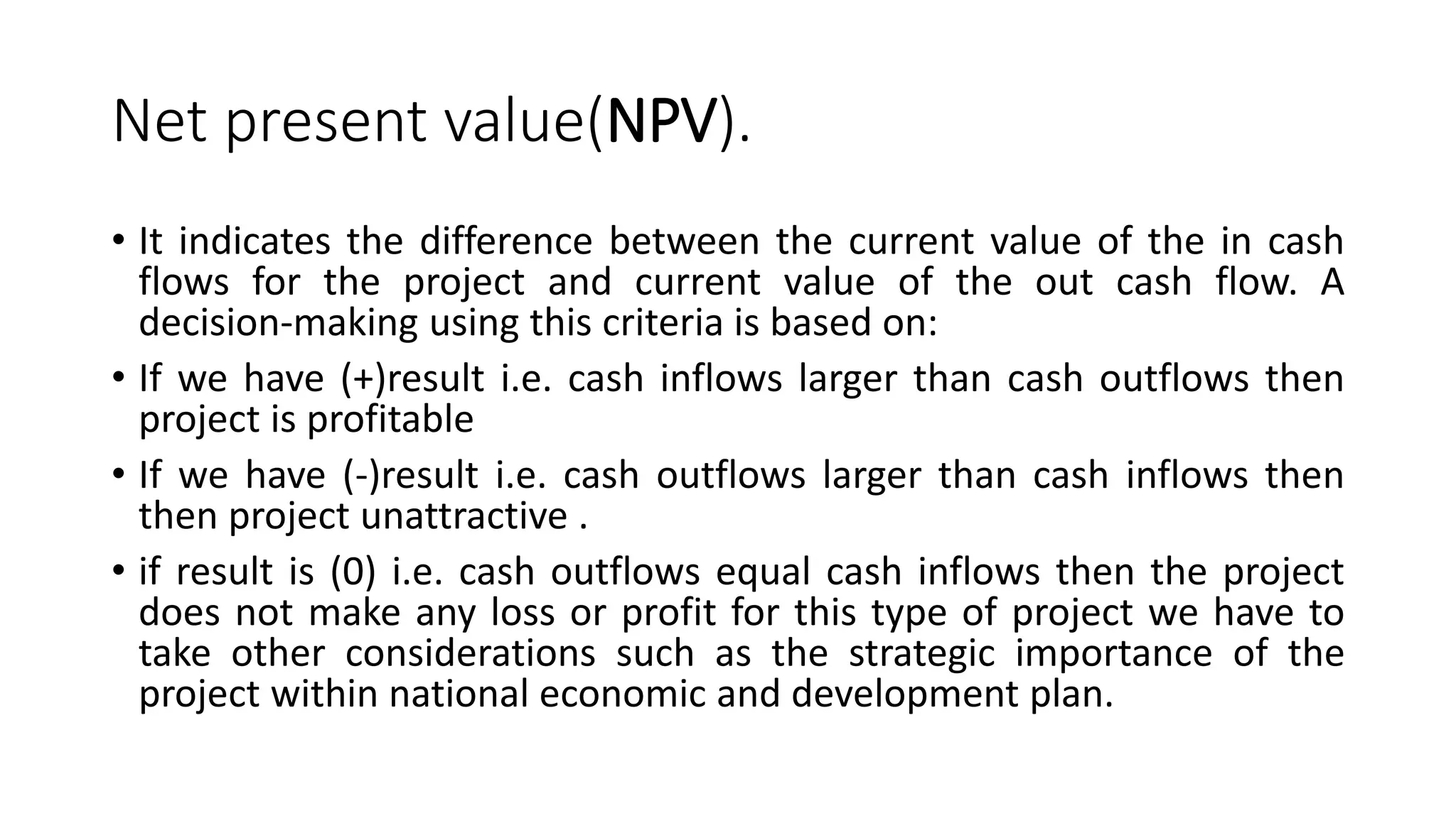 Net present value(NPV).
• It indicates the difference between the current value of the in cash
flows for the project and current value of the out cash flow. A
decision-making using this criteria is based on:
• If we have (+)result i.e. cash inflows larger than cash outflows then
project is profitable
• If we have (-)result i.e. cash outflows larger than cash inflows then
then project unattractive .
• if result is (0) i.e. cash outflows equal cash inflows then the project
does not make any loss or profit for this type of project we have to
take other considerations such as the strategic importance of the
project within national economic and development plan.
 