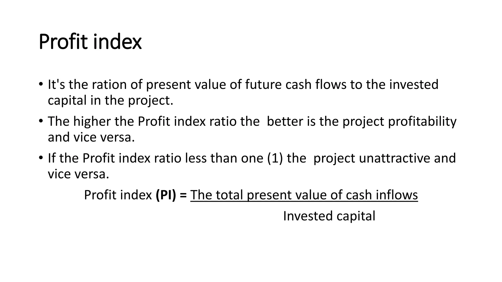 Profit index
• It's the ration of present value of future cash flows to the invested
capital in the project.
• The higher the Profit index ratio the better is the project profitability
and vice versa.
• If the Profit index ratio less than one (1) the project unattractive and
vice versa.
Profit index (PI) = The total present value of cash inflows
Invested capital
 