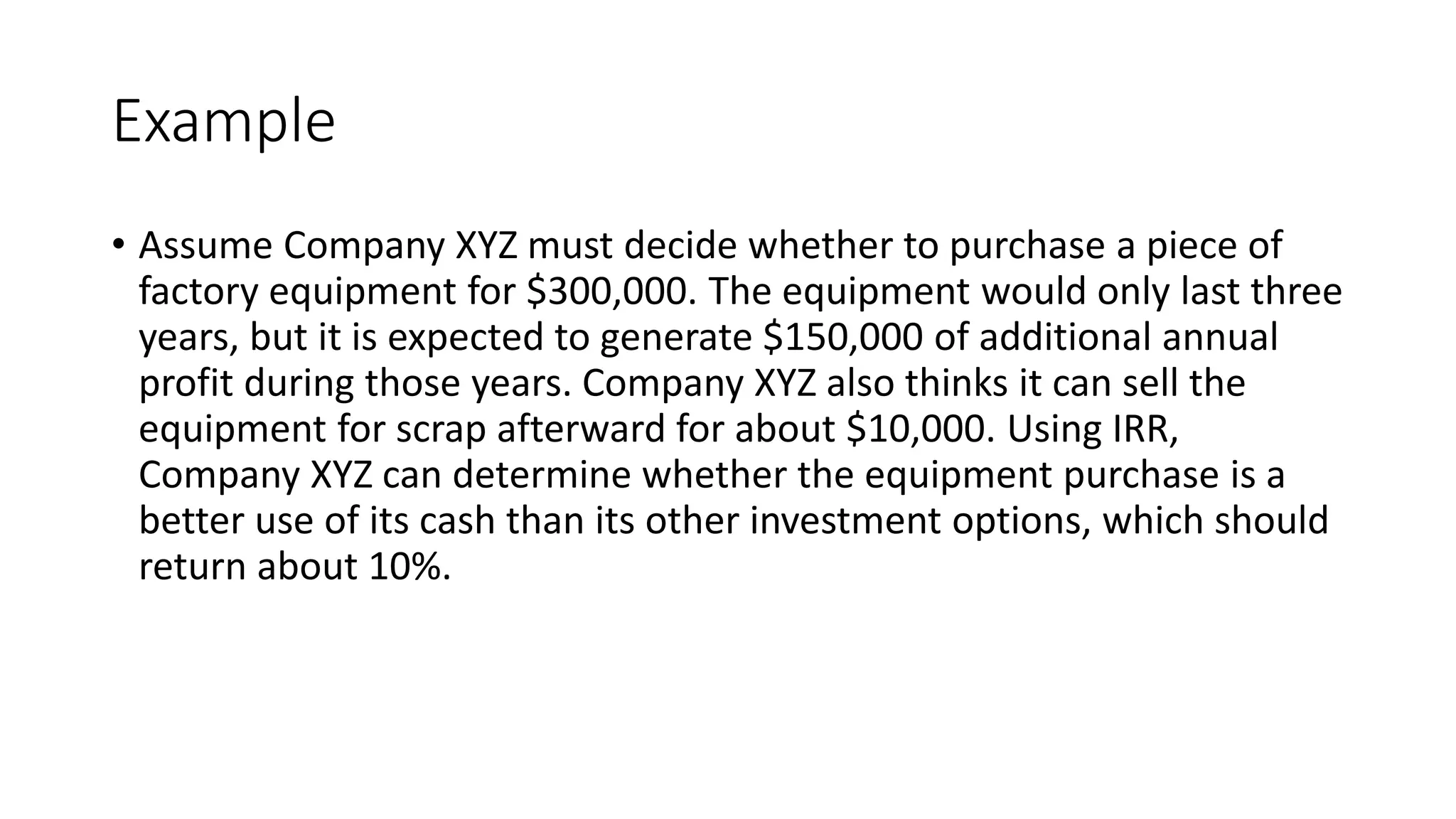 Example
• Assume Company XYZ must decide whether to purchase a piece of
factory equipment for $300,000. The equipment would only last three
years, but it is expected to generate $150,000 of additional annual
profit during those years. Company XYZ also thinks it can sell the
equipment for scrap afterward for about $10,000. Using IRR,
Company XYZ can determine whether the equipment purchase is a
better use of its cash than its other investment options, which should
return about 10%.
 