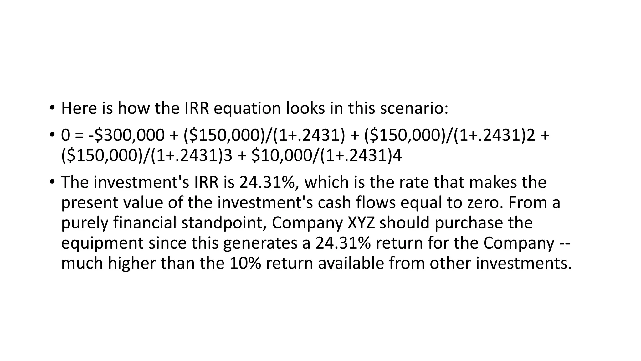 • Here is how the IRR equation looks in this scenario:
• 0 = -$300,000 + ($150,000)/(1+.2431) + ($150,000)/(1+.2431)2 +
($150,000)/(1+.2431)3 + $10,000/(1+.2431)4
• The investment's IRR is 24.31%, which is the rate that makes the
present value of the investment's cash flows equal to zero. From a
purely financial standpoint, Company XYZ should purchase the
equipment since this generates a 24.31% return for the Company --
much higher than the 10% return available from other investments.
 