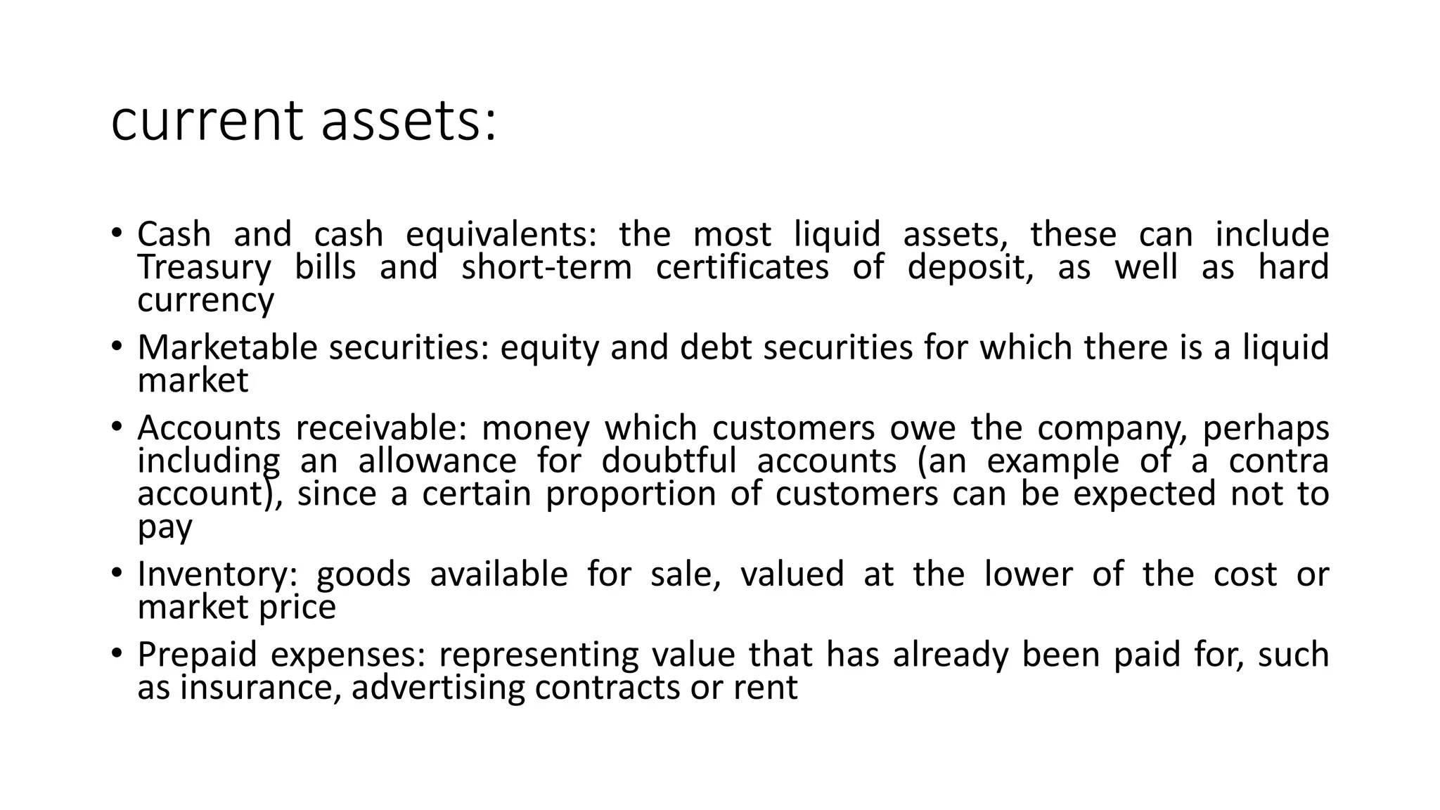 current assets:
• Cash and cash equivalents: the most liquid assets, these can include
Treasury bills and short-term certificates of deposit, as well as hard
currency
• Marketable securities: equity and debt securities for which there is a liquid
market
• Accounts receivable: money which customers owe the company, perhaps
including an allowance for doubtful accounts (an example of a contra
account), since a certain proportion of customers can be expected not to
pay
• Inventory: goods available for sale, valued at the lower of the cost or
market price
• Prepaid expenses: representing value that has already been paid for, such
as insurance, advertising contracts or rent
 