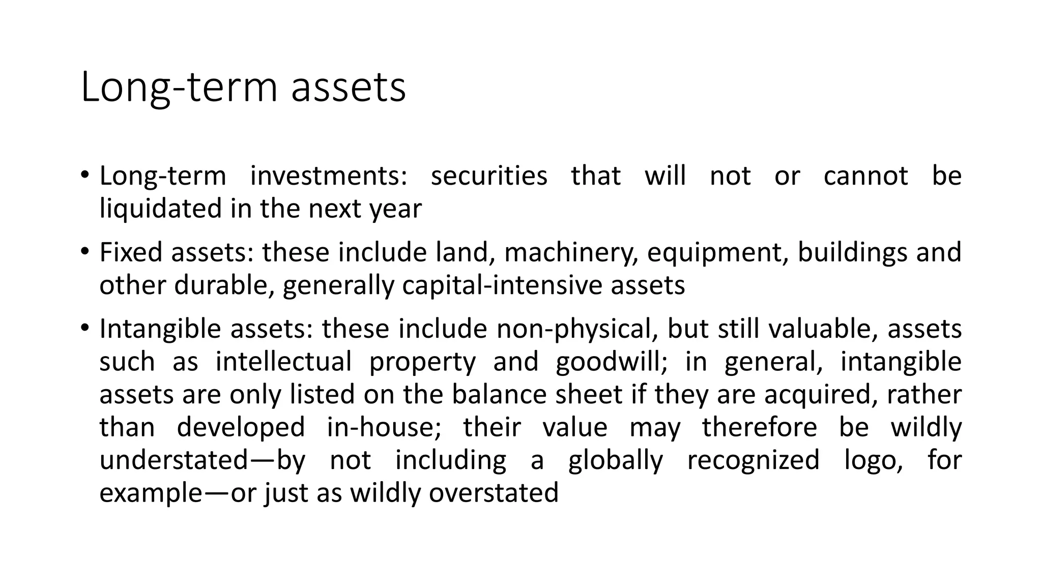 Long-term assets
• Long-term investments: securities that will not or cannot be
liquidated in the next year
• Fixed assets: these include land, machinery, equipment, buildings and
other durable, generally capital-intensive assets
• Intangible assets: these include non-physical, but still valuable, assets
such as intellectual property and goodwill; in general, intangible
assets are only listed on the balance sheet if they are acquired, rather
than developed in-house; their value may therefore be wildly
understated—by not including a globally recognized logo, for
example—or just as wildly overstated
 