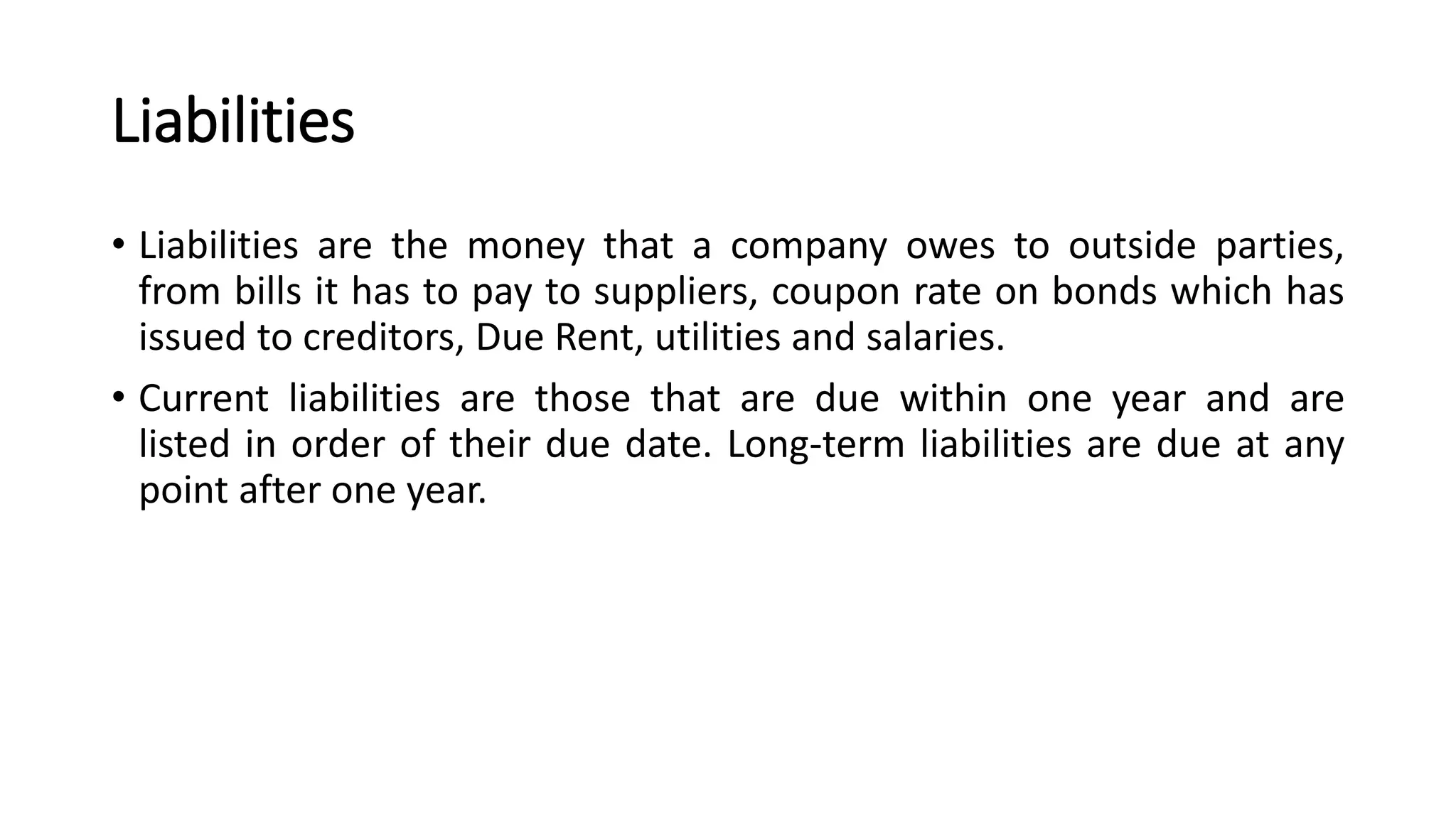 Liabilities
• Liabilities are the money that a company owes to outside parties,
from bills it has to pay to suppliers, coupon rate on bonds which has
issued to creditors, Due Rent, utilities and salaries.
• Current liabilities are those that are due within one year and are
listed in order of their due date. Long-term liabilities are due at any
point after one year.
 
