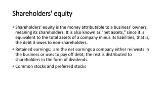 Shareholders' equity
• Shareholders' equity is the money attributable to a business' owners,
meaning its shareholders. It is also known as "net assets," since it is
equivalent to the total assets of a company minus its liabilities, that is,
the debt it owes to non-shareholders.
• Retained earnings: are the net earnings a company either reinvests in
the business or uses to pay off debt; the rest is distributed to
shareholders in the form of dividends.
• Common stocks and preferred stocks
 