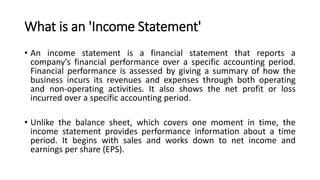 What is an 'Income Statement'
• An income statement is a financial statement that reports a
company's financial performance over a specific accounting period.
Financial performance is assessed by giving a summary of how the
business incurs its revenues and expenses through both operating
and non-operating activities. It also shows the net profit or loss
incurred over a specific accounting period.
• Unlike the balance sheet, which covers one moment in time, the
income statement provides performance information about a time
period. It begins with sales and works down to net income and
earnings per share (EPS).
 