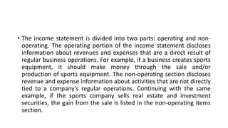 • The income statement is divided into two parts: operating and non-
operating. The operating portion of the income statement discloses
information about revenues and expenses that are a direct result of
regular business operations. For example, if a business creates sports
equipment, it should make money through the sale and/or
production of sports equipment. The non-operating section discloses
revenue and expense information about activities that are not directly
tied to a company's regular operations. Continuing with the same
example, if the sports company sells real estate and investment
securities, the gain from the sale is listed in the non-operating items
section.
 