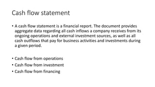 Cash flow statement
• A cash flow statement is a financial report. The document provides
aggregate data regarding all cash inflows a company receives from its
ongoing operations and external investment sources, as well as all
cash outflows that pay for business activities and investments during
a given period.
• Cash flow from operations
• Cash flow from investment
• Cash flow from financing
 
