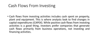 Cash Flows From Investing
• Cash flows from investing activities includes cash spent on property,
plant and equipment. This is where analysts look to find changes in
capital expenditures (CAPEX). While positive cash flows from investing
activities is a good thing, investors prefer companies that generate
cash flows primarily from business operations, not investing and
financing activities.
 