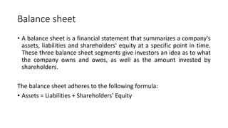 Balance sheet
• A balance sheet is a financial statement that summarizes a company's
assets, liabilities and shareholders' equity at a specific point in time.
These three balance sheet segments give investors an idea as to what
the company owns and owes, as well as the amount invested by
shareholders.
The balance sheet adheres to the following formula:
• Assets = Liabilities + Shareholders' Equity
 