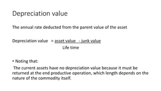 Depreciation value
The annual rate deducted from the parent value of the asset
Depreciation value = asset value - junk value
Life time
• Noting that:
The current assets have no depreciation value because it must be
returned at the end productive operation, which length depends on the
nature of the commodity itself.
 