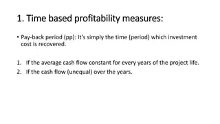 1. Time based profitability measures:
• Pay-back period (pp): It’s simply the time (period) which investment
cost is recovered.
1. If the average cash flow constant for every years of the project life.
2. If the cash flow (unequal) over the years.
 