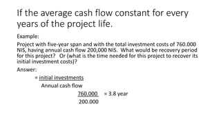 If the average cash flow constant for every
years of the project life.
Example:
Project with five-year span and with the total investment costs of 760.000
NIS, having annual cash flow 200,000 NIS. What would be recovery period
for this project? Or (what is the time needed for this project to recover its
initial investment costs)?
Answer:
= initial investments
Annual cash flow
760.000 = 3.8 year
200.000
 
