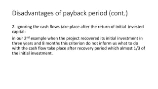 Disadvantages of payback period (cont.)
2. ignoring the cash flows take place after the return of initial invested
capital:
in our 2nd example when the project recovered its initial investment in
three years and 8 months this criterion do not inform us what to do
with the cash flow take place after recovery period which almost 1/3 of
the initial investment.
 