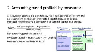 2. Accounting based profitability measures:
1. Return on capital: is a profitability ratio. It measures the return that
an investment generates for invested capital. Return on capital
indicates how effective a company is at turning capital into profits.
Net operating profit is the EBIT
Invested capital = total assets – non bearing
Interest current liabilities NIBCLS
 