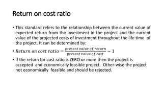 Return on cost ratio
• This standard refers to the relationship between the current value of
expected return from the investment in the project and the current
value of the projected costs of investment throughout the life time of
the project. It can be determined by:
• 𝑅𝑒𝑡𝑢𝑟𝑛 𝑜𝑛 𝑐𝑜𝑠𝑡 𝑟𝑎𝑡𝑖𝑜 =
𝑝𝑟𝑒𝑠𝑒𝑛𝑡 𝑣𝑎𝑙𝑢𝑒 𝑜𝑓 𝑟𝑒𝑡𝑢𝑟𝑛
𝑝𝑟𝑒𝑠𝑒𝑛𝑡 𝑣𝑎𝑙𝑢𝑒 𝑜𝑓 𝑐𝑜𝑠𝑡
− 1
• If the return for cost ratio is ZERO or more then the project is
accepted and economically feasible project. Other-wise the project
not economically feasible and should be rejected.
 