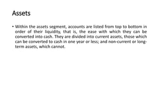 Assets
• Within the assets segment, accounts are listed from top to bottom in
order of their liquidity, that is, the ease with which they can be
converted into cash. They are divided into current assets, those which
can be converted to cash in one year or less; and non-current or long-
term assets, which cannot.
 