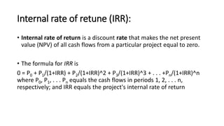Internal rate of retune (IRR):
• Internal rate of return is a discount rate that makes the net present
value (NPV) of all cash flows from a particular project equal to zero.
• The formula for IRR is
0 = P0 + P1/(1+IRR) + P2/(1+IRR)^2 + P3/(1+IRR)^3 + . . . +Pn/(1+IRR)^n
where P0, P1, . . . Pn equals the cash flows in periods 1, 2, . . . n,
respectively; and IRR equals the project's internal rate of return
 