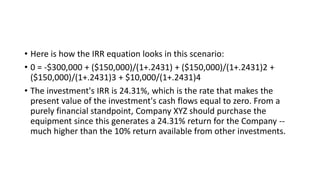 • Here is how the IRR equation looks in this scenario:
• 0 = -$300,000 + ($150,000)/(1+.2431) + ($150,000)/(1+.2431)2 +
($150,000)/(1+.2431)3 + $10,000/(1+.2431)4
• The investment's IRR is 24.31%, which is the rate that makes the
present value of the investment's cash flows equal to zero. From a
purely financial standpoint, Company XYZ should purchase the
equipment since this generates a 24.31% return for the Company --
much higher than the 10% return available from other investments.
 