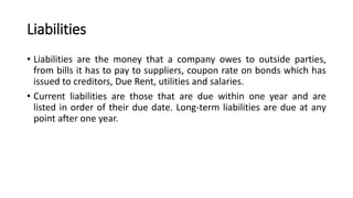 Liabilities
• Liabilities are the money that a company owes to outside parties,
from bills it has to pay to suppliers, coupon rate on bonds which has
issued to creditors, Due Rent, utilities and salaries.
• Current liabilities are those that are due within one year and are
listed in order of their due date. Long-term liabilities are due at any
point after one year.
 