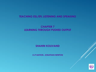 TEACHING ESL/EFL LISTENING AND SPEAKING
CHAPTER 7
LEARNING THROUGH PUSHED OUTPUT
SHAHIN KOLIVAND
I.S.P.NATION, JONATHAN NEWTON
 