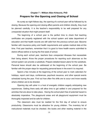 19
Chapter 7 – William Allan Kritsonis, PhD
Prepare for the Opening and Closing of School
As surely as night follows day, the opening of a school year will be followed by its
closing. Because the opening and closing affect parents and children directly, they must
be planned carefully. It is the teacher’s responsibility to be well prepared for any
unexpected situation that might present itself.
The beginning of a school year is the perfect time to check that teaching
certificates are properly registered with the school system and state department of
education and that health records are still valid from the previous school year. Become
familiar with insurance policy and health requirements and update medical data at this
time. First year teachers, remember that it is good to have health exams submitted to
district offices before or during the first week of school.
During each school year, teachers face unexpected illnesses that necessitate
their being absent. Know the proper procedures for reporting such absences so the
school system can provide a substitute. Prepare detailed lesson plans for the substitute.
Personal leave should also be addressed at the beginning of the school year. Be
familiar with the proper steps for requesting personal leave in the event it is required.
Spend a few minutes at the beginning of the school year to mark calendars for
holidays, report card days, conferences, paycheck issuance, and other special events
scheduled during the year. Find out how often fire drills are to occur and know exactly
where children are to be directed.
Opening day will usher in a host of energetic children eagerly anticipating new
experiences. Getting there early will allow time to get settled in and prepared for the
activities that are about to take place. Having the school plant free of potential hazard is
absolutely imperative. The playground areas and all playground equipment must be
thoroughly inspected and be safe for children.
The classroom also must be readied for the first day of school to ensure
productivity. Classrooms must be attractive for young children. The inventory list of
instructional materials must be checked. Are books and other reading material in the
 