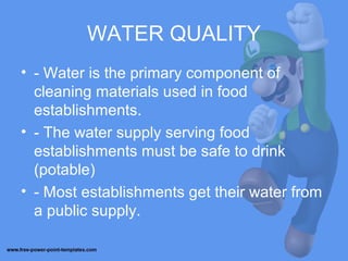 WATER QUALITY
• - Water is the primary component of
cleaning materials used in food
establishments.
• - The water supply serving food
establishments must be safe to drink
(potable)
• - Most establishments get their water from
a public supply.
 
