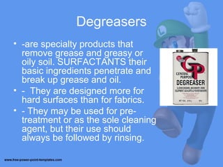 Degreasers
• -are specialty products that
remove grease and greasy or
oily soil. SURFACTANTS their
basic ingredients penetrate and
break up grease and oil.
• - They are designed more for
hard surfaces than for fabrics.
• - They may be used for pre-
treatment or as the sole cleaning
agent, but their use should
always be followed by rinsing.
 