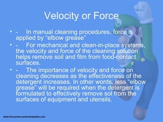 Velocity or Force
• - In manual cleaning procedures, force is
applied by “elbow grease”
• - For mechanical and clean-in-place systems,
the velocity and force of the cleaning solution
helps remove soil and film from food-contact
surfaces.
• - The importance of velocity and force on
cleaning decreases as the effectiveness of the
detergent increases. In other words, less “elbow
grease” will be required when the detergent is
formulated to effectively remove sol from the
surfaces of equipment and utensils.
 
