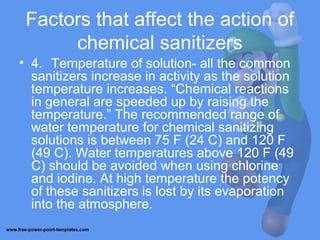 Factors that affect the action of
chemical sanitizers
• 4. Temperature of solution- all the common
sanitizers increase in activity as the solution
temperature increases. “Chemical reactions
in general are speeded up by raising the
temperature.” The recommended range of
water temperature for chemical sanitizing
solutions is between 75 F (24 C) and 120 F
(49 C). Water temperatures above 120 F (49
C) should be avoided when using chlorine
and iodine. At high temperature the potency
of these sanitizers is lost by its evaporation
into the atmosphere.
 