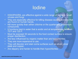Iodine
• IODOPHORS- are effective against a wide range of bacteria, small
viruses and fungi
• They are especially effective for killing disease-causing bacteria that
are found on human hands.
• Kill more quickly than either chlorine or the quarternary ammonium
compounds.
• It functions best in water that is acidic and at temperatures between
75 F and 120 F.
• Must be exposed 30 seconds to the food contact surface to ensure
proper disinfection.
• Are less influenced by organic matter than are hypochlorites
• They are more expensive to use.
• They will discolor and stain some surfaces such as silver, silver
plate and copper.
• Are slippery and harder to handle than hypochlorites.
 
