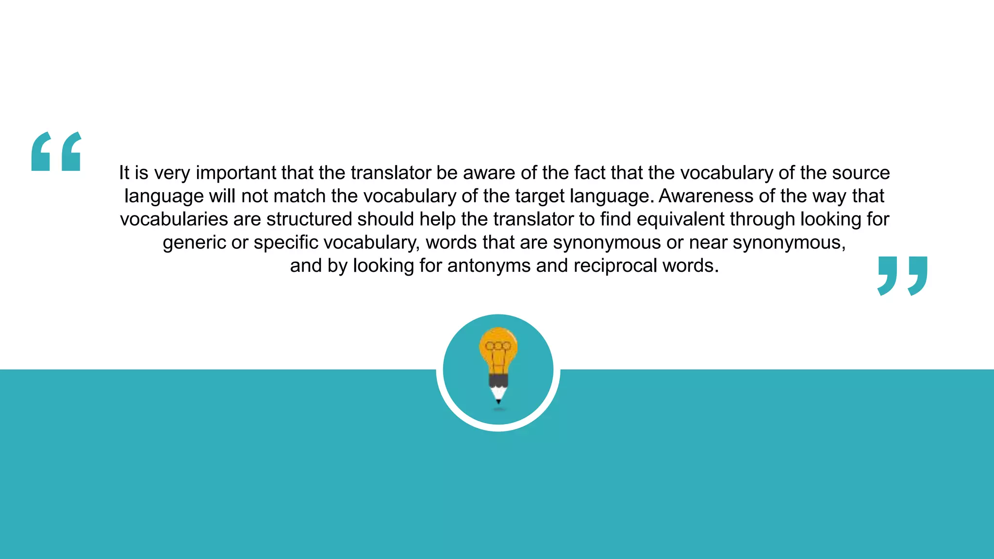 It is very important that the translator be aware of the fact that the vocabulary of the source
language will not match the vocabulary of the target language. Awareness of the way that
vocabularies are structured should help the translator to find equivalent through looking for
generic or specific vocabulary, words that are synonymous or near synonymous,
and by looking for antonyms and reciprocal words.
“ “
 