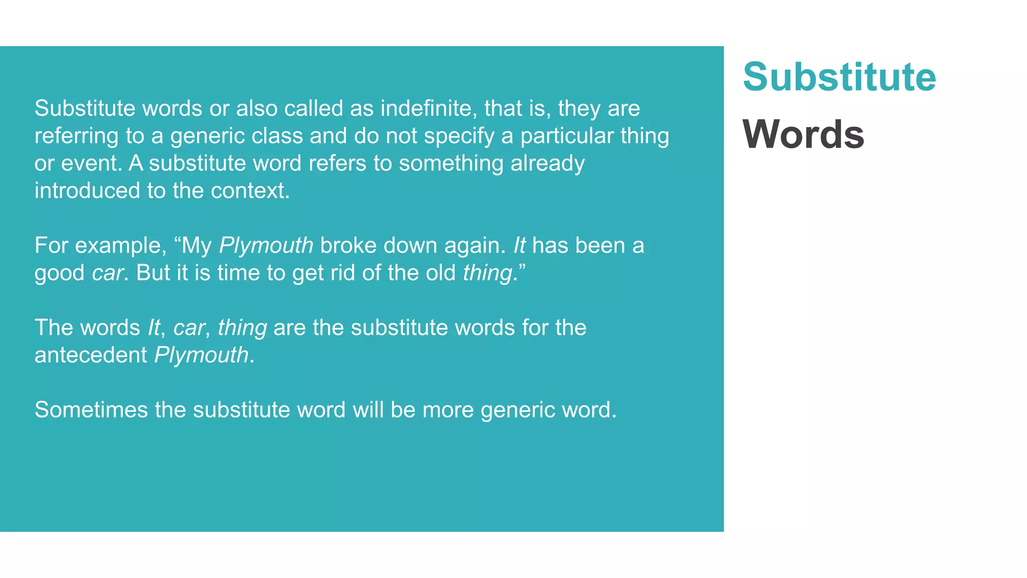 Substitute
Words
Substitute words or also called as indefinite, that is, they are
referring to a generic class and do not specify a particular thing
or event. A substitute word refers to something already
introduced to the context.
For example, “My Plymouth broke down again. It has been a
good car. But it is time to get rid of the old thing.”
The words It, car, thing are the substitute words for the
antecedent Plymouth.
Sometimes the substitute word will be more generic word.
 